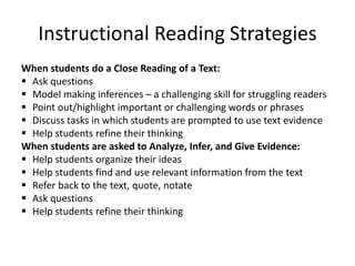 Instructional Reading Strategies
When students do a Close Reading of a Text:
 Ask questions
 Model making inferences – a challenging skill for struggling readers
 Point out/highlight important or challenging words or phrases
 Discuss tasks in which students are prompted to use text evidence
 Help students refine their thinking
When students are asked to Analyze, Infer, and Give Evidence:
 Help students organize their ideas
 Help students find and use relevant information from the text
 Refer back to the text, quote, notate
 Ask questions
 Help students refine their thinking
 