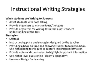 Instructional Writing Strategies
When students are Writing to Sources:
• Assist students with note taking
• Provide organizers to manage ideas/thoughts
• Provide organizers for writing tasks that assess student
understanding of the text
Strategies:
• Scaffold
• Instruct using plans and strategies designed by the teacher
• Providing a book on tape and allowing student to follow in book.
Use highlighting techniques to capture important information
• Provide notes and cue student to highlight important information
• Use higher level questioning (Bloom’s Taxonomy)
• Universal Design for Learning
 