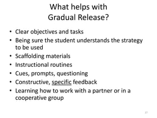 What helps with
Gradual Release?
• Clear objectives and tasks
• Being sure the student understands the strategy
to be used
• Scaffolding materials
• Instructional routines
• Cues, prompts, questioning
• Constructive, specific feedback
• Learning how to work with a partner or in a
cooperative group
27
 