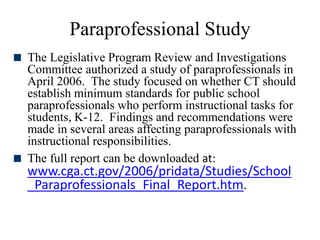 Paraprofessional Study
 The Legislative Program Review and Investigations
Committee authorized a study of paraprofessionals in
April 2006. The study focused on whether CT should
establish minimum standards for public school
paraprofessionals who perform instructional tasks for
students, K-12. Findings and recommendations were
made in several areas affecting paraprofessionals with
instructional responsibilities.
 The full report can be downloaded at:
www.cga.ct.gov/2006/pridata/Studies/School
_Paraprofessionals_Final_Report.htm.
 