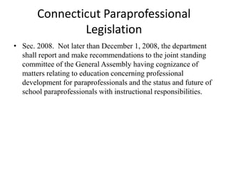 Connecticut Paraprofessional
Legislation
• Sec. 2008. Not later than December 1, 2008, the department
shall report and make recommendations to the joint standing
committee of the General Assembly having cognizance of
matters relating to education concerning professional
development for paraprofessionals and the status and future of
school paraprofessionals with instructional responsibilities.
 