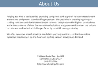 About Us
Helping You Hire is dedicated to providing companies with superior in-house recruitment
alternatives and project based staffing expertise. We specialize in creating high impact
staffing solutions and flexible recruitment services, that produce the highest quality hires
in the least amount of time. Our customized solutions are guaranteed to meet the unique
recruitment and technical challenges faced by most HR managers today.
We offer executive search services, candidate sourcing solutions, contract recruiters,
executive headhunters by-the-hour and staffing support services on demand.

236 West Portal Ave., Ste#503
San Francisco., CA 94127
(415) 231-5964
http://www.helpinguhire.com

 