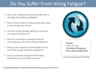 Do You Suffer From Hiring Fatigue?
 Does your company consistently suffer from a
shortage of qualified candidates?
 Does it take months to make quality hires when
it used to take just weeks?
 Are your hiring managers getting cranky and
running out of patience?
 Have the contingency agencies stopped
returning your calls and sending candidates?
 Did your boss approve Careerbuilder but you
can’t find enough qualified candidates?
 Have you become obsessed with finding
additional sources of FREE resumes?

“An expert Headhunter to silently work behind the scenes so you don’t have to”

1fa·tigue

noun fə-ˈ
tēg
: the state of being very
tired : extreme Weariness
Contact: Tracey Sinclair @ 415.231.5964

 