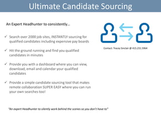 Ultimate Candidate Sourcing
An Expert Headhunter to consistently…
 Search over 2000 job sites, INSTANTLY sourcing for
qualified candidates including expensive pay boards
 Hit the ground running and find you qualified
candidates in minutes

Contact: Tracey Sinclair @ 415.231.5964

 Provide you with a dashboard where you can view,
download, email and calendar your qualified
candidates
 Provide a simple candidate sourcing tool that makes
remote collaboration SUPER EASY where you can run
your own searches too!

“An expert Headhunter to silently work behind the scenes so you don’t have to”

 
