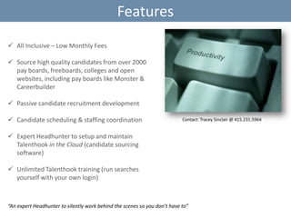 Features
 All Inclusive – Low Monthly Fees

 Source high quality candidates from over 2000
pay boards, freeboards, colleges and open
websites, including pay boards like Monster &
Careerbuilder
 Passive candidate recruitment development
 Candidate scheduling & staffing coordination

Contact: Tracey Sinclair @ 415.231.5964

 Expert Headhunter to setup and maintain
Talenthook in the Cloud (candidate sourcing
software)
 Unlimited Talenthook training (run searches
yourself with your own login)

“An expert Headhunter to silently work behind the scenes so you don’t have to”

 