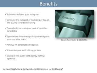 Benefits
Substantially lower your hiring cost
Eliminate the high cost of multiple pay boards
and quality candidate sourcing

Dramatically increase your pool of qualified
candidates
Spend more time strategically partnering with
your executive team

Contact: Tracey Sinclair @ 415.231.5964

Achieve HR corporate hiring goals
Streamline your entire hiring process
Wipe out the use of contingency staffing
agencies

“An expert Headhunter to silently work behind the scenes so you don’t have to”

 