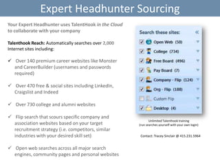Expert Headhunter Sourcing
Your Expert Headhunter uses TalentHook in the Cloud
to collaborate with your company
Talenthook Reach: Automatically searches over 2,000
Internet sites including:
 Over 140 premium career websites like Monster

and CareerBuilder (usernames and passwords
required)
 Over 470 free & social sites including LinkedIn,
Craigslist and Indeed
 Over 730 college and alumni websites
 Flip search that scours specific company and
association websites based on your target
recruitment strategy (i.e. competitors, similar
industries with your desired skill set)
 Open web searches across all major search
engines, community pages and personal websites

Unlimited Talenthook training
(run searches yourself with your own login)

Contact: Tracey Sinclair @ 415.231.5964

 