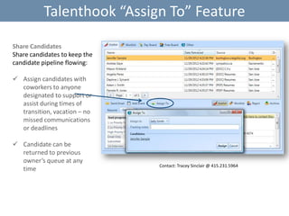 Talenthook “Assign To” Feature
Share Candidates
Share candidates to keep the
candidate pipeline flowing:
 Assign candidates with
coworkers to anyone
designated to support or
assist during times of
transition, vacation – no
missed communications
or deadlines

 Candidate can be
returned to previous
owner’s queue at any
time

Contact: Tracey Sinclair @ 415.231.5964

 