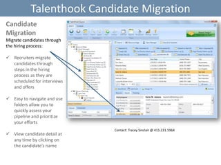 Talenthook Candidate Migration
Candidate
Migration
Migrate candidates through
the hiring process:

 Recruiters migrate
candidates through
steps in the hiring
process as they are
scheduled for interviews
and offers
 Easy to navigate and use
folders allow you to
quickly assess your
pipeline and prioritize
your efforts
 View candidate detail at
any time by clicking on
the candidate’s name

Contact: Tracey Sinclair @ 415.231.5964

 