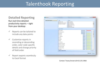 Talenthook Reporting
Detailed Reporting
Run real-time detailed
productivity reports – right
from your desktop:
 Reports can be tailored to
include any data points
 Customize reports in
ascending or descending
order, color code specific
details and change priority
of field order
 Report exports seamlessly
to Excel format
Contact: Tracey Sinclair @ 415.231.5964

 