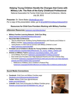 Helping Young Children Handle the Changes that Come with
     Military Life: The Role of the Early Childhood Professional
      National Association for Family Child Care Annual Conference, Atlanta
                                  July 28, 2012

Presenter: Dr. Diane Bales (dbales@uga.edu)
For a copy of the presentation slides, go to bit.ly/NAFCCmilitarychildcare2012.

      Resources for Child Care Providers Working with Military Families

eXtension Resources (extension.org/militaryfamilies)

•   Military Families Learning Network Child Care Blog
    (blogs.extension.org/militaryfamilies/child-care/)
•   Recorded Web Conferences
    o “Secure Attachments: Building Caring Relationships with Parents and Children in
        Military Families” (learn.extension.org/events/443)
    o “Using Books in Child Care to Connect with Military Children’s Lives”
        (learn.extension.org/events/488)
•   Printable List of Children’s Books for Young Children in Military Families
    (create.extension.org/sites/default/files/books_for_young_military_children.pdf)
•   Articles on Military Topics (extension.org/category/military_child_care)
    o List of Military Acronyms (extension.org/pages/60271/military-acronyms)
    o How Child Care Providers Can Help Deployed Parents and Their Children Stay
        Connected (extension.org/pages/61674/how-child-care-providers-can-help-deployed-
        parents-and-their-children-stay-connected)
        o Reflections of Military Life in Children’s Pretend Play
            (extension.org/pages/63345/reflections-of-military-life-in-childrens-pretend-play)



Social Media Connections

•   Facebook: Child Care and Military Families page
    (facebook.com/childcareandmilitaryfamilies)
•   Twitter: Military Child Care (@milchildcare:
    twitter.com/milchildcare)
•   LinkedIn: Early Care & Education for Military Families group
    (linkedin.com/groups?gid=4276983&trk=hb_side_g)
 