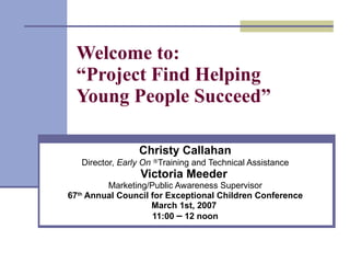Welcome to:  “Project Find Helping Young People Succeed” Christy Callahan Director,  Early On   ® Training and Technical Assistance Victoria Meeder   Marketing/Public Awareness Supervisor 67 th  Annual Council for Exceptional Children Conference March 1st, 2007  11:00  –  12 noon 
