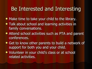 Be Interested and Interesting Make time to take your child to the library. Talk about school and learning activities in family conversations. Attend school activities such as PTA and parent conferences. Get to know other parents to build a network of support for both you and your child. Volunteer in your child's class or at school related activities. 