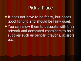Pick a Place It does not have to be fancy, but needs good lighting and should be fairly quiet. You can allow them to decorate with their artwork and decorated containers to hold supplies such as pencils, crayons, scissors, etc. 