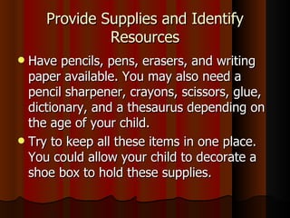 Provide Supplies and Identify Resources Have pencils, pens, erasers, and writing paper available. You may also need a pencil sharpener, crayons, scissors, glue, dictionary, and a thesaurus depending on the age of your child. Try to keep all these items in one place. You could allow your child to decorate a shoe box to hold these supplies. 