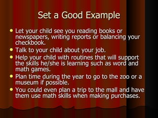 Set a Good Example Let your child see you reading books or newspapers, writing reports or balancing your checkbook. Talk to your child about your job. Help your child with routines that will support the skills he/she is learning such as word and math games. Plan time during the year to go to the zoo or a museum if possible. You could even plan a trip to the mall and have them use math skills when making purchases. 