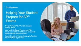 Helping Your Student
Prepare for AP®
Exams
Trevor Packer, SVP, AP and Instruction,
College Board
Jane McBride Gates, Provost and SVP,
Academic and Student Affairs, Connecticut
State Colleges and Universities
Kristin Brandt, AP Human Geography Teacher,
Glenbard West High School
 