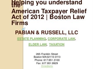Helping you understand
the
American Taxpayer Relief
Act of 2012 | Boston Law
Firms
 PABIAN & RUSSELL, LLC
 ESTATE PLANNING, CORPORATE LAW,
      ELDER LAW, TAXATION


           265 Franklin Street
         Boston MA 02110-3113
          Phone: 617.951.3100
           Fax: 617.951.9929
               Directions
 