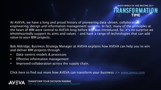 Copyright © 2017 AVEVA Solutions Limited and its subsidiaries. All rights reserved.
At AVEVA, we have a long and proud history of pioneering data-driven, collaborative
engineering, design and information management systems. In fact, many of the principles at
the heart of BIM were central to AVEVA long before BIM was introduced. So, it’s no surprise we
wholeheartedly support its aims and values - and have a range of technologies that can add
value to your BIM projects.
Bob Aldridge, Business Strategy Manager at AVEVA explains how AVEVA can help you to win
and deliver BIM projects through:
 Data-centric models & processes
 Effective information management
 Improved collaboration across the supply chain.
Click here to find out more how AVEVA can transform your business >> www.aveva.com
AVEVA WORLD UK USER MEETING 2017
 