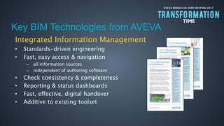 AVEVA WORLD UK USER MEETING 2017
Integrated Information Management
• Standards-driven engineering
• Fast, easy access & navigation
– all information sources
– independent of authoring software
• Check consistency & completeness
• Reporting & status dashboards
• Fast, effective, digital handover
• Additive to existing toolset
Key BIM Technologies from AVEVA
 