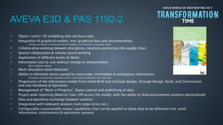 AVEVA WORLD UK USER MEETING 2017
AVEVA E3D & PAS 1192-2
 Object-centric 3D modelling with attribute data
 Integration of graphical models, non-graphical data and documentation.
• Drawings and reports are produced from the validated, controlled data in the design model
 Collaborative working between disciplines, locations and across the supply chain
 Spatial collaboration & volume based working
 Application of different levels of detail
 Information use/re-use without change or interpretation
• Within & between projects
 Multi-discipline clash detection
 Ability to eliminate waste caused by inaccurate, incomplete or ambiguous information
• Consistency checking tools, integration with as-constructed/as-fabricated laser-scan data
 Progression of the information model from initial Brief and Concept design, through Design, Build, and Commission
and into Handover & Operation
 Management of "Work in Progress", Status control and publishing of data
 Project wide reporting/Material Take-Off across the model, with the ability to feed procurement systems electronically
 Data and geometry exchange between systems
 Integration with (relevant) analysis tools (pipe stress etc.)
 Configurable/customisable output capabilities that can be applied to allow data to be delivered into asset
information, maintenance & operations systems
 …….
 