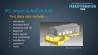 AVEVA WORLD UK USER MEETING 2017
IFC import to AVEVA E3D
Test data sets include:-
• ARCHICAD
• Autodesk Revit
• Autodesk Civil 3D
• MagiCAD
• Rebro (Japan)
• Scia Scaffolding
• SolidWorks
• speedikon
• Tekla Data courtesy of COWI AB
 