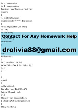 int c = g.numerator;
int d = g.denominator;
Fraction v = new Fraction(a * d, b * c);
return v;
}
public String toString() {
return numerator + "/" + denominator;
}
private int gcd(int int1, int int2) {
int i = 0;
int smallest=0;
if (int2>0){
if (int1 < int2) {
smallest=int1;
}
else{
smallest= int2;
}
for (i = smallest; i > 0; i--) {
if ((int1 % i == 0) && (int2 % i == 0)) {
break;
}
}
}
return i;
}
public int input(){
File inFile = new File("h7.txt");
Scanner fileInput = null;
try {
fileInput = new Scanner(inFile);
} catch (FileNotFoundException ex) {
}
fileInput.nextInt();
 