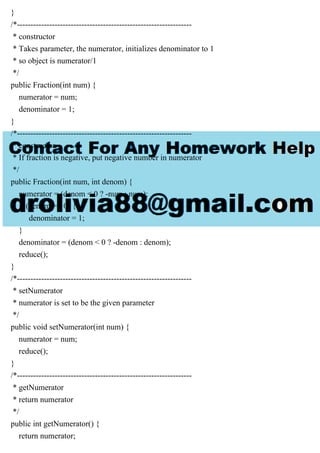 }
/*-----------------------------------------------------------------
* constructor
* Takes parameter, the numerator, initializes denominator to 1
* so object is numerator/1
*/
public Fraction(int num) {
numerator = num;
denominator = 1;
}
/*-----------------------------------------------------------------
* constructor
* If fraction is negative, put negative number in numerator
*/
public Fraction(int num, int denom) {
numerator = (denom < 0 ? -num : num);
if (denom == 0) {
denominator = 1;
}
denominator = (denom < 0 ? -denom : denom);
reduce();
}
/*-----------------------------------------------------------------
* setNumerator
* numerator is set to be the given parameter
*/
public void setNumerator(int num) {
numerator = num;
reduce();
}
/*-----------------------------------------------------------------
* getNumerator
* return numerator
*/
public int getNumerator() {
return numerator;
 