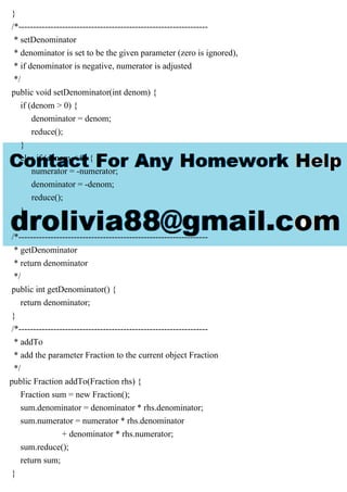 }
/*-----------------------------------------------------------------
* setDenominator
* denominator is set to be the given parameter (zero is ignored),
* if denominator is negative, numerator is adjusted
*/
public void setDenominator(int denom) {
if (denom > 0) {
denominator = denom;
reduce();
}
else if (denom < 0) {
numerator = -numerator;
denominator = -denom;
reduce();
}
}
/*-----------------------------------------------------------------
* getDenominator
* return denominator
*/
public int getDenominator() {
return denominator;
}
/*-----------------------------------------------------------------
* addTo
* add the parameter Fraction to the current object Fraction
*/
public Fraction addTo(Fraction rhs) {
Fraction sum = new Fraction();
sum.denominator = denominator * rhs.denominator;
sum.numerator = numerator * rhs.denominator
+ denominator * rhs.numerator;
sum.reduce();
return sum;
}
 