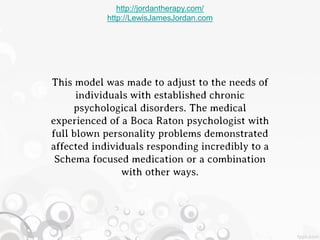 http://jordantherapy.com/
            http://LewisJamesJordan.com




This model was made to adjust to the needs of
      individuals with established chronic
     psychological disorders. The medical
experienced of a Boca Raton psychologist with
full blown personality problems demonstrated
affected individuals responding incredibly to a
 Schema focused medication or a combination
                with other ways.
 