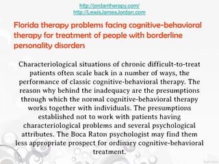 http://jordantherapy.com/
                  http://LewisJamesJordan.com

Florida therapy problems facing cognitive-behavioral
therapy for treatment of people with borderline
personality disorders

 Characteriological situations of chronic difficult-to-treat
      patients often scale back in a number of ways, the
 performance of classic cognitive-behavioral therapy. The
  reason why behind the inadequacy are the presumptions
  through which the normal cognitive-behavioral therapy
     works together with individuals. The presumptions
         established not to work with patients having
    characteriological problems and several psychological
   attributes. The Boca Raton psychologist may find them
less appropriate prospect for ordinary cognitive-behavioral
                          treatment.
 