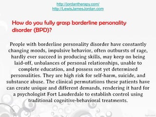http://jordantherapy.com/
                    http://LewisJamesJordan.com


  How do you fully grasp borderline personality
  disorder (BPD)?

  People with borderline personality disorder have constantly
 changing moods, impulsive behavior, often outbursts of rage,
  hardly ever succeed in producing skills, may keep on being
    laid-off, unbalances of personal relationships, unable to
      complete education, and possess not yet determined
  personalities. They are high risk for self-harm, suicide, and
substance abuse. The clinical permutations these patients have
can create unique and different demands, rendering it hard for
   a psychologist Fort Lauderdale to establish control using
          traditional cognitive-behavioral treatments.
 