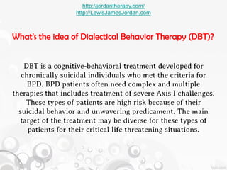http://jordantherapy.com/
                   http://LewisJamesJordan.com



What's the idea of Dialectical Behavior Therapy (DBT)?


    DBT is a cognitive-behavioral treatment developed for
   chronically suicidal individuals who met the criteria for
     BPD. BPD patients often need complex and multiple
therapies that includes treatment of severe Axis I challenges.
    These types of patients are high risk because of their
  suicidal behavior and unwavering predicament. The main
  target of the treatment may be diverse for these types of
     patients for their critical life threatening situations.
 