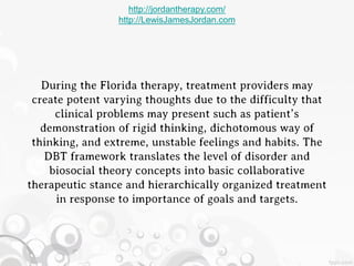 http://jordantherapy.com/
                 http://LewisJamesJordan.com




   During the Florida therapy, treatment providers may
 create potent varying thoughts due to the difficulty that
      clinical problems may present such as patient’s
   demonstration of rigid thinking, dichotomous way of
 thinking, and extreme, unstable feelings and habits. The
    DBT framework translates the level of disorder and
     biosocial theory concepts into basic collaborative
therapeutic stance and hierarchically organized treatment
      in response to importance of goals and targets.
 