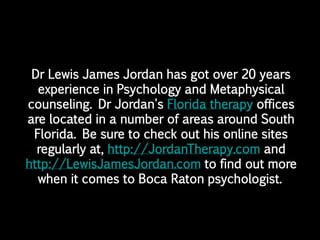 Dr Lewis James Jordan has got over 20 years
  experience in Psychology and Metaphysical
counseling. Dr Jordan's Florida therapy offices
are located in a number of areas around South
 Florida. Be sure to check out his online sites
  regularly at, http://JordanTherapy.com and
http://LewisJamesJordan.com to find out more
  when it comes to Boca Raton psychologist.
 