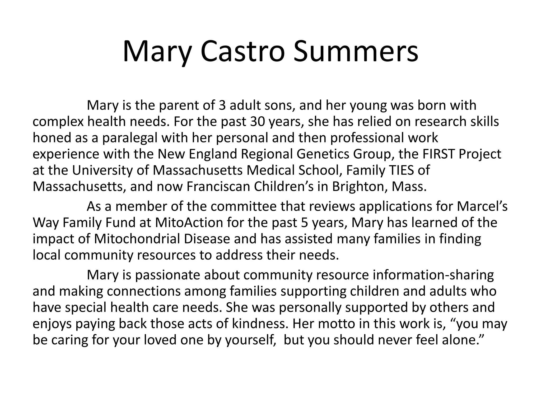 Mary Castro Summers
Mary is the parent of 3 adult sons, and her young was born with
complex health needs. For the past 30 years, she has relied on research skills
honed as a paralegal with her personal and then professional work
experience with the New England Regional Genetics Group, the FIRST Project
at the University of Massachusetts Medical School, Family TIES of
Massachusetts, and now Franciscan Children’s in Brighton, Mass.
As a member of the committee that reviews applications for Marcel’s
Way Family Fund at MitoAction for the past 5 years, Mary has learned of the
impact of Mitochondrial Disease and has assisted many families in finding
local community resources to address their needs.
Mary is passionate about community resource information-sharing
and making connections among families supporting children and adults who
have special health care needs. She was personally supported by others and
enjoys paying back those acts of kindness. Her motto in this work is, “you may
be caring for your loved one by yourself, but you should never feel alone.”
 