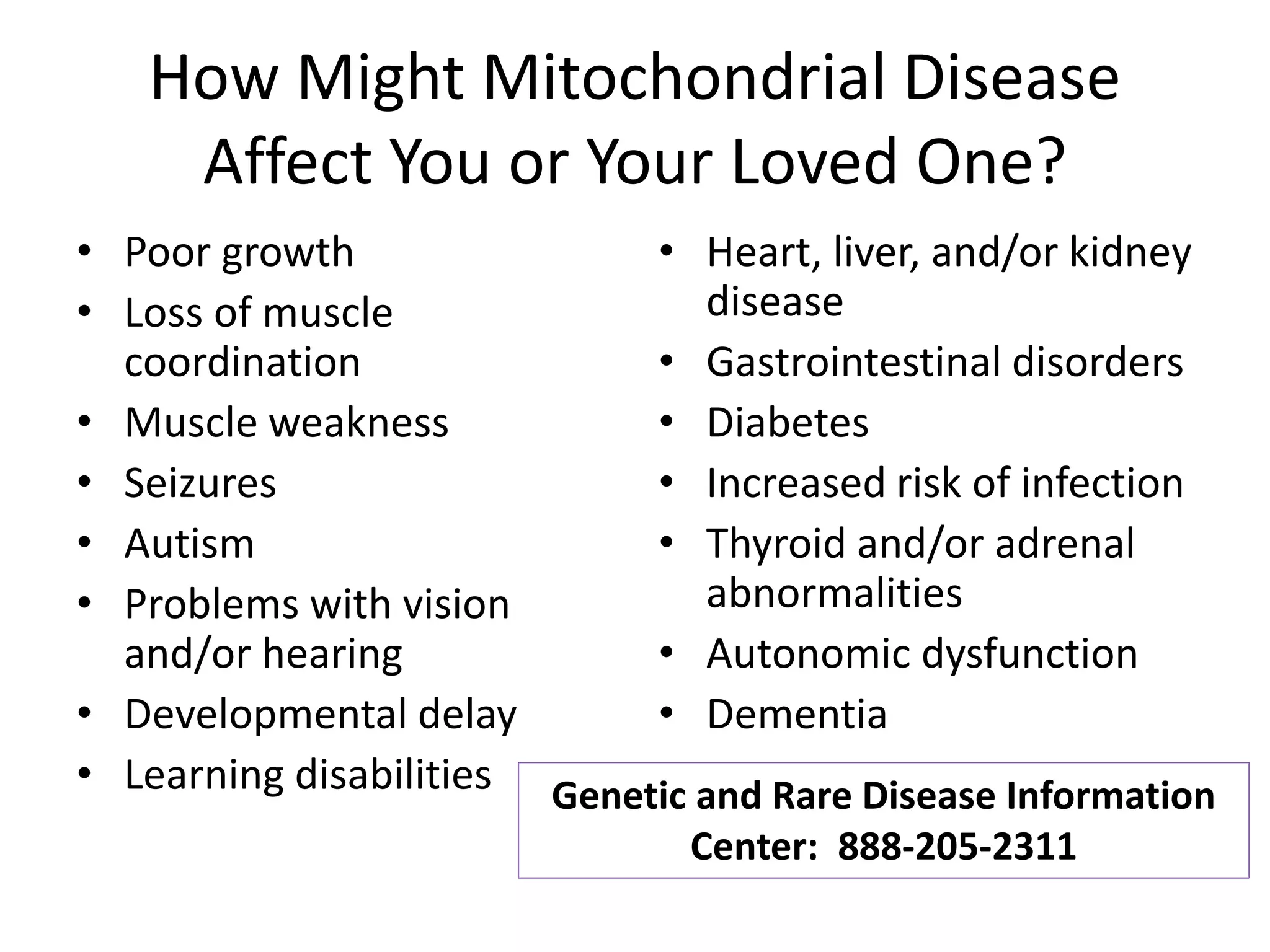 How Might Mitochondrial Disease
Affect You or Your Loved One?
• Poor growth
• Loss of muscle
coordination
• Muscle weakness
• Seizures
• Autism
• Problems with vision
and/or hearing
• Developmental delay
• Learning disabilities
• Heart, liver, and/or kidney
disease
• Gastrointestinal disorders
• Diabetes
• Increased risk of infection
• Thyroid and/or adrenal
abnormalities
• Autonomic dysfunction
• Dementia
Genetic and Rare Disease Information
Center: 888-205-2311
 