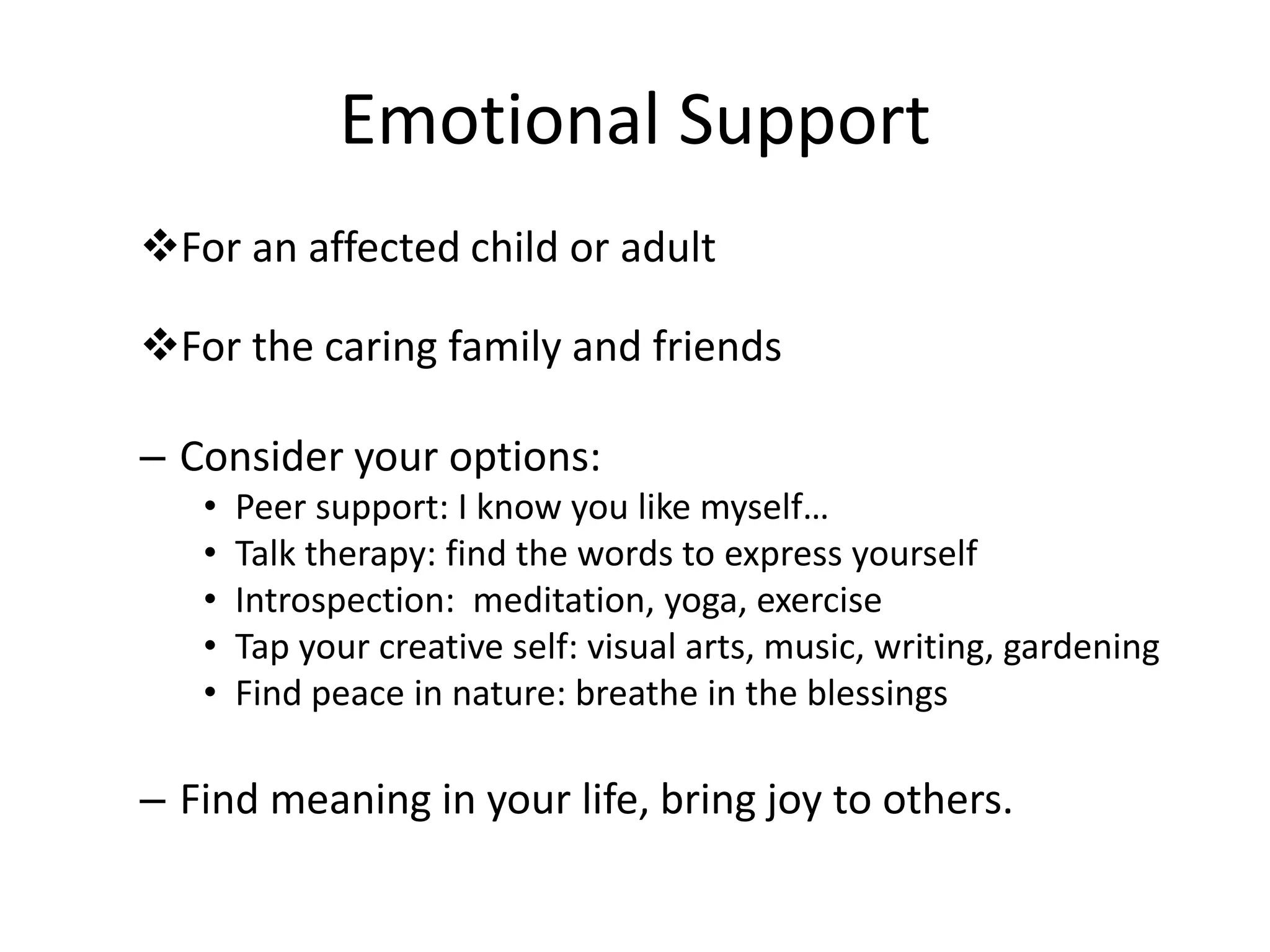 Emotional Support
For an affected child or adult
For the caring family and friends
– Consider your options:
• Peer support: I know you like myself…
• Talk therapy: find the words to express yourself
• Introspection: meditation, yoga, exercise
• Tap your creative self: visual arts, music, writing, gardening
• Find peace in nature: breathe in the blessings
– Find meaning in your life, bring joy to others.
 