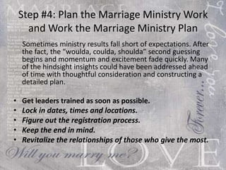 Step #4: Plan the Marriage Ministry Work and Work the Marriage Ministry Plan Sometimes ministry results fall short of expectations. After the fact, the “woulda, coulda, shoulda” second guessing begins and momentum and excitement fade quickly. Many of the hindsight insights could have been addressed ahead of time with thoughtful consideration and constructing a detailed plan. Get leaders trained as soon as possible. Lock in dates, times and locations. Figure out the registration process. Keep the end in mind. Revitalize the relationships of those who give the most. 