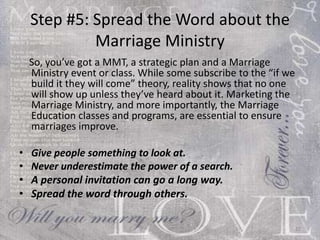 Step #5: Spread the Word about the Marriage Ministry So, you’ve got a MMT, a strategic plan and a Marriage Ministry event or class. While some subscribe to the “if we build it they will come” theory, reality shows that no one will show up unless they’ve heard about it. Marketing the Marriage Ministry, and more importantly, the Marriage Education classes and programs, are essential to ensure marriages improve. Give people something to look at. Never underestimate the power of a search. A personal invitation can go a long way. Spread the word through others. 