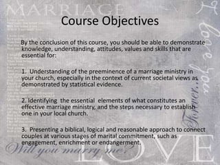 Course Objectives By the conclusion of this course, you should be able to demonstrate knowledge, understanding, attitudes, values , curriculum and skills that are essential for: (1)  Understanding of the preeminence of a marriage ministry in your church, especially in the context of current societal views as demonstrated by statistical evidence. (2)  Identifying  the essential  elements of what constitutes an effective marriage ministry, and the steps necessary to establish one in your local church. (3)  Presenting a biblical, logical and reasonable approach to connect  couples at various stages of marital commitment, such as engagement, enrichment or endangerment.  