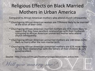 Religious Effects on Black Married Mothers in Urban America Compared to African American mothers who attend church infrequently: * Churchgoing African American women are 73%more likely to be married  at the birth of their child. * Churchgoing African American married mothers are 31% more likely to  report that they have excellent relationships with their husbands  compared to African American unmarried mother who attend  church infrequently. * Churchgoing African American unmarried mothers are 148 times more  likely to marry after the non-marital birth. * Churchgoing African American unmarried mothers are 62% more likely  to rate their relationships with the fathers of their children as very  good/excellent. Source -  http://www.acf.hhs.gov/healthymarriage/about/aami_wilcox.htm 