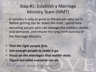 Step #1: Establish a Marriage  Ministry Team (MMT)  A ministry is only as good as the people who run it. Before getting too far down the road , spend time recruiting couples who can manage the ministry details and demands, and ensure the long-term success of the Marriage Ministry. Find the right people first.  Get enough people to make it go.  Focus on the marriages that matter most.  Figure out what everyone can do.  