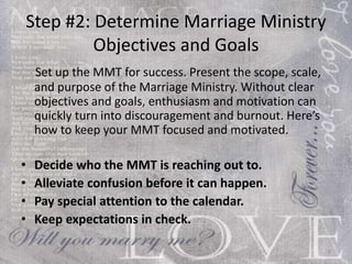 Step #2: Determine Marriage Ministry Objectives and Goals Set up the MMT for success. Present the scope, scale, and purpose of the Marriage Ministry. Without clear objectives and goals, enthusiasm and motivation can quickly turn into discouragement and burnout. Here’s how to keep your MMT focused and motivated: Decide who the MMT is reaching out to. Alleviate confusion before it can happen. Pay special attention to the calendar. Keep expectations in check. 