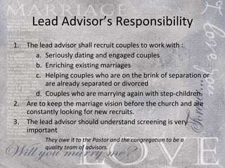 Lead Advisor’s Responsibility The lead advisor shall recruit couples to work with :  Seriously dating and engaged couples  Enriching existing marriages  Helping couples who are on the brink of separation or are already separated or divorced  Couples who are marrying again with step-children. Are to keep the marriage vision before the church and are constantly looking for new recruits. The lead advisor should understand screening is very important  They owe it to the Pastor and the congregation to be a quality team of advisors.  