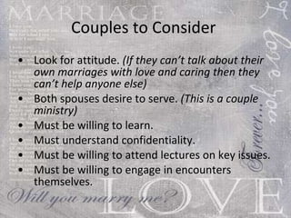 Couples to Consider  Look for attitude.  (If they can’t talk about their own marriages with love and caring then they can’t help anyone else) Both spouses desire to serve.  (This is a couple ministry)  Must be willing to learn. Must understand confidentiality. Must be willing to attend lectures on key issues.  Must be willing to engage in encounters themselves. 