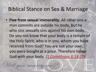 Biblical Stance on Sex & Marriage Flee from sexual immorality.  All other sins a man commits are outside his body, but he who sins sexually sins against his own body. Do you not know that your body is a temple of the Holy Spirit, who is in you, whom you have received from God? You are not your own; you were bought at a price. Therefore honor God with your body.  ( 1   Corinthians 6:18-20 ) 