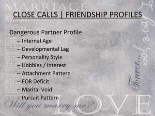 CLOSE CALLS | FRIENDSHIP PROFILES Dangerous Partner Profile Internal Age Developmental Lag  Personality Style  Hobbies / Interest  Attachment Pattern  FOR Deficit  Marital Void  Pursuit Pattern 