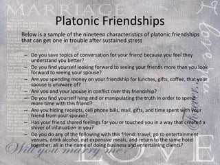 Platonic Friendships Below is a sample of the nineteen characteristics of platonic friendships that can get one in trouble after sustained stress Do you save topics of conversation for your friend because you feel they understand you better?  Do you find yourself looking forward to seeing your friends more than you look forward to seeing your spouse?  Are you spending money on your friendship for lunches, gifts, coffee, that your spouse is unaware of?  Are you and your spouse in conflict over this friendship?  Do you find yourself lying and or manipulating the truth in order to spend more time with this friend?  Are you hiding receipts, cell phone bills, mail, gifts, and time spent with your friend from your spouse?  Has your friend shared feelings for you or touched you in a way that created a shiver of infatuation in you?  Do you do any of the following with this friend: travel, go to entertainment venues, drink alcohol, eat expensive meals, and return to the same hotel together, all in the name of doing business and entertaining clients? 