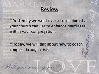 Review * Yesterday we went over a curriculum that your church can use to enhance marriages within your congregation. * Today, we will talk about how to coach couples through crisis. 